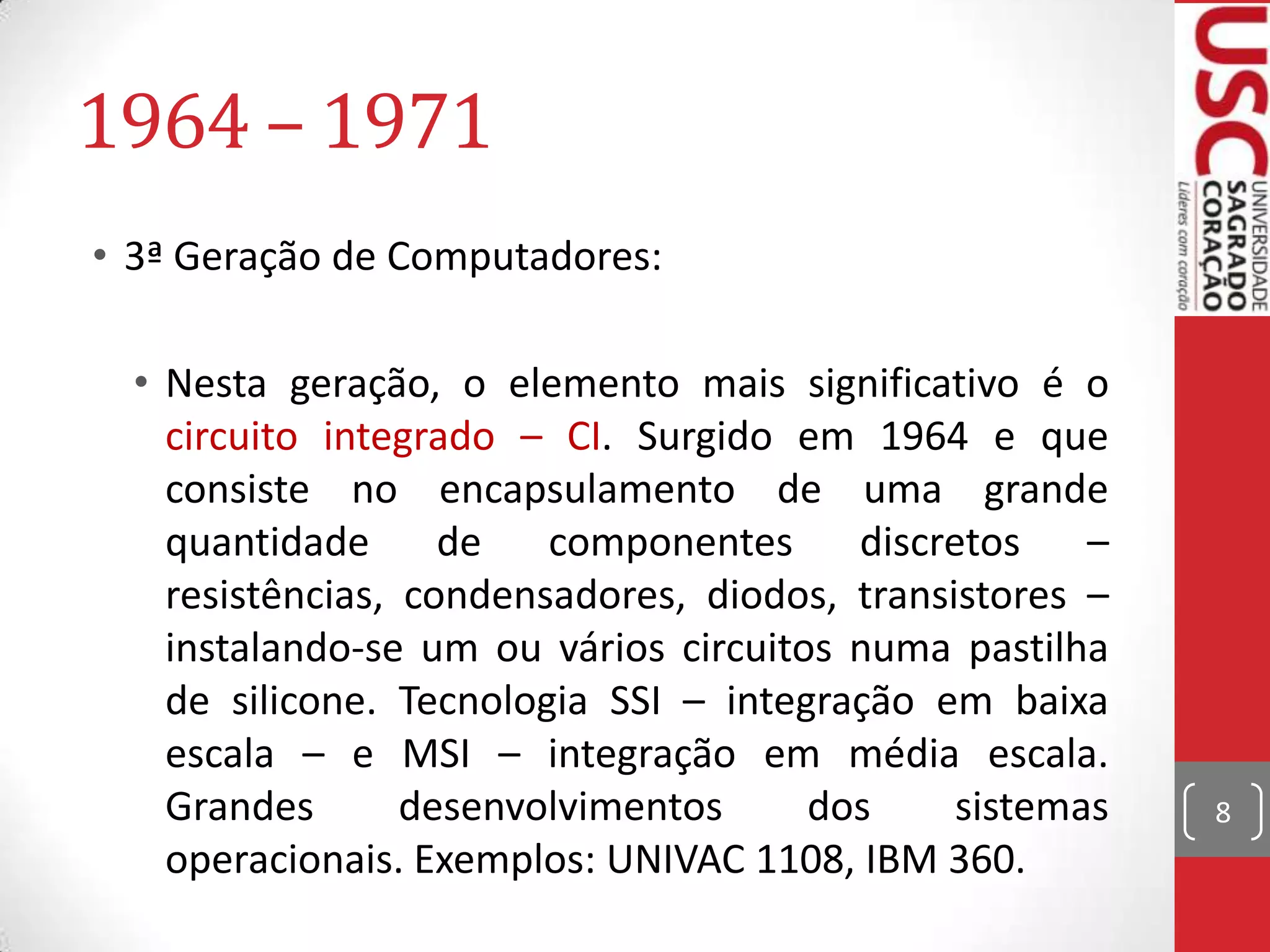 1964 – 1971
• 3ª Geração de Computadores:

  • Nesta geração, o elemento mais significativo é o
    circuito integrado – CI. Surgido em 1964 e que
    consiste no encapsulamento de uma grande
    quantidade      de   componentes     discretos    –
    resistências, condensadores, diodos, transistores –
    instalando-se um ou vários circuitos numa pastilha
    de silicone. Tecnologia SSI – integração em baixa
    escala – e MSI – integração em média escala.
    Grandes       desenvolvimentos     dos     sistemas   8
    operacionais. Exemplos: UNIVAC 1108, IBM 360.
 