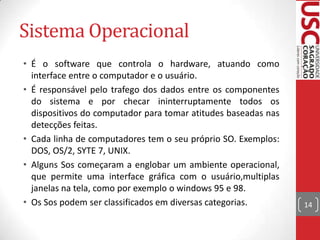 Sistema Operacional
• É o software que controla o hardware, atuando como
  interface entre o computador e o usuário.
• É responsável pelo trafego dos dados entre os componentes
  do sistema e por checar ininterruptamente todos os
  dispositivos do computador para tomar atitudes baseadas nas
  detecções feitas.
• Cada linha de computadores tem o seu próprio SO. Exemplos:
  DOS, OS/2, SYTE 7, UNIX.
• Alguns Sos começaram a englobar um ambiente operacional,
  que permite uma interface gráfica com o usuário,multiplas
  janelas na tela, como por exemplo o windows 95 e 98.
• Os Sos podem ser classificados em diversas categorias.        14
 