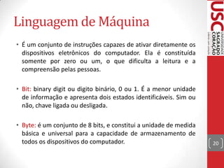 Linguagem de Máquina
• É um conjunto de instruções capazes de ativar diretamente os
  dispositivos eletrônicos do computador. Ela é constituída
  somente por zero ou um, o que dificulta a leitura e a
  compreensão pelas pessoas.

• Bit: binary digit ou digito binário, 0 ou 1. É a menor unidade
  de informação e apresenta dois estados identificáveis. Sim ou
  não, chave ligada ou desligada.

• Byte: é um conjunto de 8 bits, e constitui a unidade de medida
  básica e universal para a capacidade de armazenamento de
  todos os dispositivos do computador.                             20
 