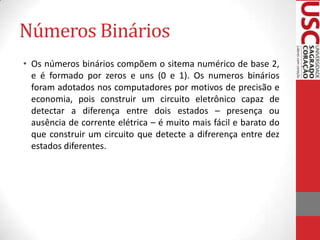 Números Binários
• Os números binários compõem o sitema numérico de base 2,
  e é formado por zeros e uns (0 e 1). Os numeros binários
  foram adotados nos computadores por motivos de precisão e
  economia, pois construir um circuito eletrônico capaz de
  detectar a diferença entre dois estados – presença ou
  ausência de corrente elétrica – é muito mais fácil e barato do
  que construir um circuito que detecte a difrerença entre dez
  estados diferentes.
 