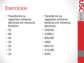 Exercícios
• Transforme os         • Transforme os
  seguintes números       seguintes números
  decimais em números     binários em números
  binários:               decimais:
• 21                    • 101010
• 64                    • 110011
• 32                    • 001100
• 16                    • 1001
• 55                    • 001111
• 77                    • 111100
• 23                    • 0101
 