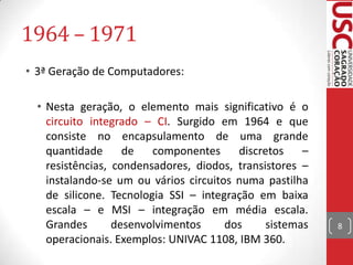 1964 – 1971
• 3ª Geração de Computadores:

  • Nesta geração, o elemento mais significativo é o
    circuito integrado – CI. Surgido em 1964 e que
    consiste no encapsulamento de uma grande
    quantidade      de   componentes     discretos    –
    resistências, condensadores, diodos, transistores –
    instalando-se um ou vários circuitos numa pastilha
    de silicone. Tecnologia SSI – integração em baixa
    escala – e MSI – integração em média escala.
    Grandes       desenvolvimentos     dos     sistemas   8
    operacionais. Exemplos: UNIVAC 1108, IBM 360.
 