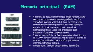 Memória principafi (RAM)
● A memória de acesso randômico (do inglês Random Access
Memory,frequentemente abreviado para RAM),também
chamadode memória volátil de leitura eescrita, éuma
memória temporária computacional de acesso rápido; ou
seja, éumlocal de armazenamentotemporário de
informações digitais usada pelo processador para
armazenar informações temporariamente
● Possui um acesso feito de forma aleatória mais rápido que
ao HD, DVD, pendrive (permite a rápida leitura e escrita de
informações),utilizada como memória primária em
sistemas eletrônicos digitais.
● Interage com a CPU por um barramento de memória
 