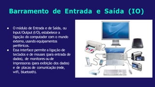 Barramento de Entrada e Saída (IO)
● O módulo de Entrada e de Saída, ou
Input/Output (I/O),estabelece a
ligação do computador com o mundo
externo,usando equipamentos
periféricos.
● Essa interface permite a ligação de
teclados e de mouses (para entrada de
dados), de monitores ou de
impressoras (para exibição dos dados)
e de placas de comunicação (rede,
wifi, bluetooth).
 