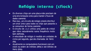 ● Os diversos chips em uma placa-mãe precisam de
umasincronização única para mantero fluxo de
dados coerente.
● Para isso, umcircuito de relógio (clock) distribui
um sinal único para todos os chips que passarão a
se comunicar de forma coerente.
● O circuito de clock utiliza uma pedra de cristal
que vibra naturalmente numa frequência muito
bem definida.
● A velocidade de relógio é medida em unidades de
ciclos por segundo, quesão chamadas de Hertz
(Hz).
● Atualmente os computadores funcionam comum
clock na ordem de milhões (MHz) e até bilhões de
Hertz (GHz).
Refiógio interno (cfiock)
 