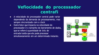 ● A velocidade do processador central pode variar
dependendo da demanda de processamento, mas
sempre sincronizado com o clock
● Outrofator queimpacta na velocidade do
processador é o tamanho do barramento de dados,
quese refere à quantidade de bits de
entrada/saída queele pode processar
simultaneamente em um determinado instante.
Vefiocidade do processador
centrafi
 