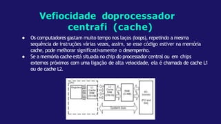 ● Os computadores gastam muito tempo nos laços (loops), repetindo a mesma
sequência de instruções várias vezes, assim, se esse código estiver na memória
cache, pode melhorar significativamente o desempenho.
● Se a memória cacheestá situada no chip do processador central ou em chips
externos próximos com uma ligação de alta velocidade, ela é chamada de cache L1
ou de cache L2.
Vefiocidade doprocessador
centrafi (cache)
 