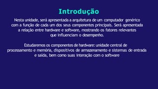 Introdução
Nesta unidade, será apresentada a arquitetura de um computador genérico
com a função de cada um dos seus componentes principais. Será apresentada
a relação entre hardware e software, mostrando os fatores relevantes
que influenciam o desempenho.
Estudaremos os componentes de hardware:unidade central de
processamento e memória, dispositivos de armazenamento e sistemas de entrada
e saída, bem como suas interação com o software
 