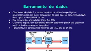 ● Obarramentode dados é a estrada elétrica com várias vias que ligam o
processador central aos outros componentes da placa-mãe, tal como memória RAM,
disco rígido e controladores de I/O.
● Esse barramento é chamado Front Side Bus (FSB).
● O tamanho da palavra do barramento de dados determina quantos bits podem ser
movidos simultaneamente ao longo dele.
● Tipicamente, nos computadores modernos, usa-se 32 bits ou 64 bits.
Barramento de dados
 
