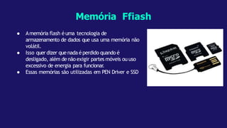 ● Amemória flash é uma tecnologia de
armazenamento de dados que usa uma memória não
volátil.
● Isso querdizer quenada éperdido quando é
desligado, além de não exigir partes móveis ou uso
excessivo de energia para funcionar.
● Essas memórias são utilizadas em PEN Driver e SSD
Memória Ffiash
 