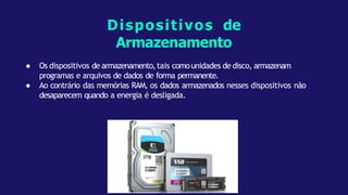● Os dispositivos de armazenamento,tais comounidades de disco, armazenam
programas e arquivos de dados de forma permanente.
● Ao contrário das memórias RAM, os dados armazenados nesses dispositivos não
desaparecem quando a energia é desligada.
Dispositivos de
Armazenamento
 