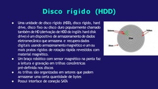 ● Uma unidade de disco rígido (HDD), disco rígido, hard
drive, disco fixo ou disco duro popularmente chamado
tambémde HD(derivação de HDDdo inglês harddisk
drive) é umdispositivo de armazenamentode dados
eletromecânico que armazena e recuperadados
digitais usando armazenamentomagnético eumou
mais pratos rígidos de rotação rápida revestidos com
material magnético.
● Um braço robótico com sensor magnético na ponta faz
a leitura e gravação em trilhas concêntricas
pré-definida nos discos
● As trilhas são organizadas em setores que podem
armazenar uma certa quantidade de bytes
● Possui interface de coneção SATA
Disco rígido (HDD)
 