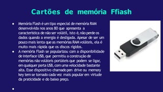 ● Memória Flash é umtipo especial de memória RAM
desenvolvida nos anos 80 que apresenta a
característica de não ser volátil, isto é,não perde os
dados quando a energia é desligada. Apesar de ser um
pouco mais lenta queas memórias RAM voláteis, ela é
muito mais rápida que os discos rígidos.
● A memória Flash se popularizou com a disponibilidade
de interface USB,que permitiu a construção de
memórias não voláteis portáteis que podem se ligar,
emqualquer porta USB,comumavelocidade bastante
alta. Esse dispositivo chamadopen drive ou memory
key tem se tornado cada vez mais popular em virtude
da praticidade e do baixo preço.
●
Cartões de memória Ffiash
 