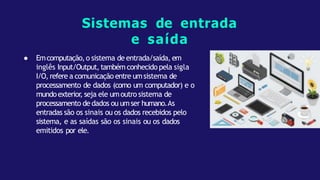 ● Emcomputação,o sistema de entrada/saída, em
inglês Input/Output, tambémconhecido pela sigla
I/O, refere a comunicação entre umsistema de
processamento de dados (como um computador) e o
mundoexterior
, seja ele umoutro sistema de
processamento de dados ou umser humano.As
entradas são os sinais ou os dados recebidos pelo
sistema, e as saídas são os sinais ou os dados
emitidos por ele.
Sistemas de entrada
e saída
 