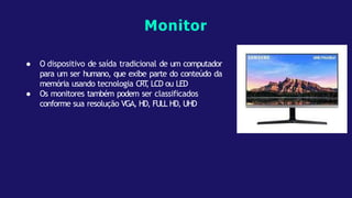 ● O dispositivo de saída tradicional de um computador
para um ser humano, que exibe parte do conteúdo da
memória usando tecnologia CRT
, LCD ou LED
● Os monitores também podem ser classificados
conforme sua resolução VGA, HD, FULL HD, UHD
Monitor
 