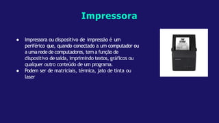 ● Impressora ou dispositivo de impressão é um
periférico que, quando conectado a um computador ou
a umaredede computadores, tema função de
dispositivo de saída, imprimindo textos, gráficos ou
qualquer outro conteúdo de um programa.
● Podem ser de matriciais, térmica, jato de tinta ou
laser
Impressora
 