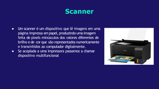 ● Um scanner é um dispositivo que lê imagens em uma
página impressa empapel, produzindo umaimagem
feita de pixels minúsculos dos valores diferentes de
brilho e de cor que são representados numericamente
e transmitidos ao computador digitalmente.
● Se acoplada a uma impressora passamos a chamar
dispositivo multifuncional
Scanner
 