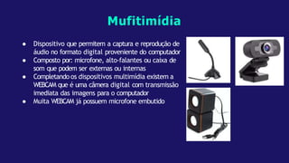 ● Dispositivo que permitem a captura e reprodução de
áudio no formato digital proveniente do computador
● Composto por: microfone, alto-falantes ou caixa de
som que podem ser externas ou internas
● Completando os dispositivos multimídia existem a
WEBCAM que é uma câmera digital com transmissão
imediata das imagens para o computador
● Muita WEBCAM já possuem microfone embutido
Mufitimídia
 