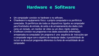 ● Um computador consiste no hardware e no software.
● Ohardwareé o equipamento físico: o próprio computadore os periféricos
conectados. Os periféricos são todos os dispositivos ligados ao computador
para finalidades de entrada,de saída e de armazenamentodos dados (tais
como um teclado, um monitor de vídeo ou um disco rígido externo).
● Osoftware consiste nos programas enos dados associados (informação)
armazenados no computador
.Um programa é uma sequência de instruções que
o computador segue como objetivo de manipular dados.Apossibilidade de
incluir ou de excluir programas diferentes é a fonte de versatilidade de um
computador
.
Hardware e Sofitware
 