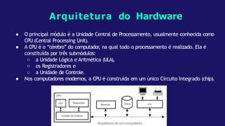● O principal módulo é a Unidade Central de Processamento, usualmente conhecida como
CPU (Central Processing Unit).
● A CPU é o “cérebro” do computador
, na qual todo o processamento é realizado. Ela é
constituída por três submódulos:
○ a Unidade Lógica e Aritmética (ULA),
○ os Registradores e
○ a Unidade de Controle.
● Nos computadores modernos, a CPU é construída em um único Circuito Integrado (chip).
Arquitetura do Hardware
 