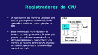 ● Os registradores são memórias utilizadas para
realizar guardar provisoriamente valores de
operandos e resultados para as operações na
CPU.
● Essas memórias são muito rápidas e de
tamanho pequeno, geralmente suficientes para
guardar menos de uma dezena de valores.
● Além dos registradores, écomumhaver uma
memória de rascunho dentro da CPU, chamada
de Cache L1, que armazena parte do código
que será executado.
Registradores da CPU
 