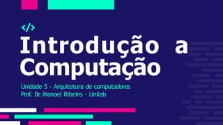 Introdução a
Computação
Unidade 5 - Arquitetura de computadores
Prof. Dr
. Manoel Ribeiro - Unilab
 