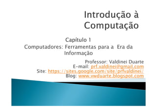 Capítulo 1
Computadores: Ferramentas para a Era da
              Informação
                          Professor: Valdinei Duarte
                      E-mail: prf.valdinei@gmail.com
    Site: https://sites.google.com/site/prfvaldinei/
                  Blog: www.vwduarte.blogspot.com
 