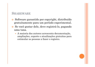 SHAREWARE
  Software garantido por copyright, distribuído
 gratuitamente para um período experimental.
  Se você gostar dele, deve registrá-lo, pagando
 uma taxa.
   A maioria dos autores acrescenta documentação,
   ampliações, suporte e atualizações gratuitas para
   estimular as pessoas a fazer o registro.
 