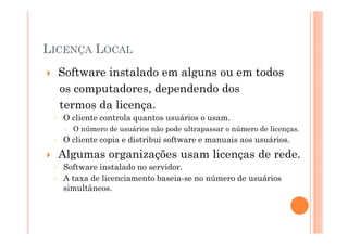 LICENÇA LOCAL
     Software instalado em alguns ou em todos
     os computadores, dependendo dos
     termos da licença.
 ◦   O cliente controla quantos usuários o usam.
       O número de usuários não pode ultrapassar o número de licenças.
 ◦   O cliente copia e distribui software e manuais aos usuários.
     Algumas organizações usam licenças de rede.
 ◦   Software instalado no servidor.
 ◦   A taxa de licenciamento baseia-se no número de usuários
     simultâneos.
 