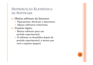 DISTRIBUIÇÃO ELETRÔNICA
DE SOFTWARE

 Obtém software da Internet:
   Tipicamente, freeware e shareware.
   Alguns softwares comerciais.
 Cenário típico:
  Baixar software para um
  período experimental.
  O software se desabilita depois do
  período experimental, a menos que
  você o registre (pague).



                                        15
 