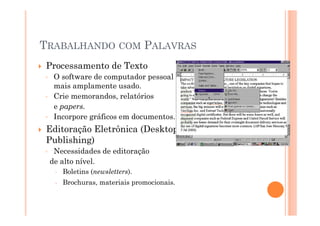 TRABALHANDO COM PALAVRAS
Processamento de Texto
◦    O software de computador pessoal
     mais amplamente usado.
◦    Crie memorandos, relatórios
     e papers.
◦    Incorpore gráficos em documentos.
Editoração Eletrônica (Desktop
Publishing)
◦    Necessidades de editoração
    de alto nível.
       Boletins (newsletters).
       Brochuras, materiais promocionais.
 