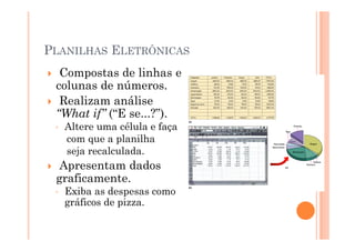 PLANILHAS ELETRÔNICAS
  Compostas de linhas e
 colunas de números.
  Realizam análise
 “What if” (“E se...?”).
 ◦   Altere uma célula e faça
     com que a planilha
     seja recalculada.
  Apresentam dados
 graficamente.
 ◦   Exiba as despesas como
     gráficos de pizza.
 