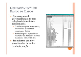 GERENCIAMENTO DE
BANCO DE DADOS
  Encarrega-se do
 gerenciamento de uma
 coleção de fatos inter-
 relacionados.
   O software pode armazenar,
   recuperar, atualizar e
   manipular dados.
   Também pode apresentar
   relatório de dados de muitas
   maneiras e imprimi-los.
 Transforma grandes
 quantidades de dados
 em informação.
 