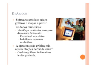GRÁFICOS
  Softwares gráficos criam
 gráficos e mapas a partir
  de dados numéricos:
 ◦   Identifique tendências e compare
     dados mais facilmente:
        Prova visual mais efetiva.
        Incluídos em programas
        de planilhas.
 A apresentação gráfica cria
 apresentações de “slide show”:
 ◦   Combine gráficos, áudio e vídeo
     de alta qualidade.
 