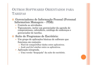 OUTROS SOFTWARES ORIENTADOS PARA
TAREFAS
  Gerenciadores de Informação Pessoal (Personal
 Information Managers – PIM):
   Controla as atividades.
   Tipicamente, inclui um gerenciador da agenda de
   compromissos, calendário, catálogo de endereços e
   gerenciador de tarefas.
 Suíte de Programas de Escritório:
   Um grupo de aplicações básicas de software que
   funciona em conjunto.
     Fácil de compartilhar dados entre aplicativos.
     Look and feel similar entre os aplicativos.
   Aplicação integrada.
     Uma versão “despojada” da suíte de escritório.
 