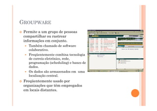 GROUPWARE
 Permite a um grupo de pessoas
 compartilhar ou rastrear
 informações em conjunto.
   Também chamado de software
   colaborativo.
   Freqüentemente combina tecnologia
   de correio eletrônico, rede,
   programação (scheduling) e banco de
   dados.
   Os dados são armazenados em uma
   localização central.
 Freqüentemente usado por
 organizações que têm empregados
 em locais distantes.
 