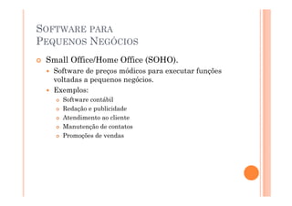 SOFTWARE PARA
PEQUENOS NEGÓCIOS
 Small Office/Home Office (SOHO).
  Software de preços módicos para executar funções
  voltadas a pequenos negócios.
  Exemplos:
     Software contábil
     Redação e publicidade
     Atendimento ao cliente
     Manutenção de contatos
     Promoções de vendas
 