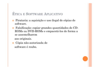 ÉTICA E SOFTWARE APLICATIVO
  Pirataria: a aquisição e uso ilegal de cópias de
 software.
  Falsificação: copiar grandes quantidades de CD-
 ROMs ou DVD-ROMs e empacotá-los de forma a
 se assemelharem
 aos originais.
  Cópia não-autorizada de
 software é roubo.
 