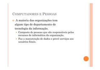 COMPUTADORES E PESSOAS
  A maioria das organizações tem
 algum tipo de departamento de
 tecnologia da informação.
   Composto de pessoas que são responsáveis pelos
   recursos de informática da organização.
   Faz a manutenção de dados e provê serviços aos
   usuários finais.
 