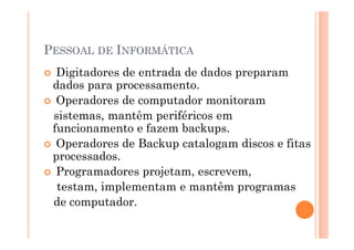 PESSOAL DE INFORMÁTICA
  Digitadores de entrada de dados preparam
 dados para processamento.
  Operadores de computador monitoram
 sistemas, mantêm periféricos em
 funcionamento e fazem backups.
  Operadores de Backup catalogam discos e fitas
 processados.
  Programadores projetam, escrevem,
  testam, implementam e mantêm programas
 de computador.
 