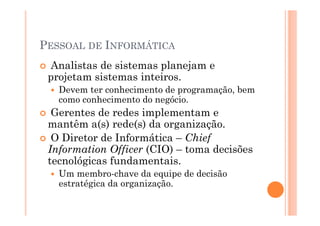 PESSOAL DE INFORMÁTICA
 Analistas de sistemas planejam e
 projetam sistemas inteiros.
   Devem ter conhecimento de programação, bem
   como conhecimento do negócio.
  Gerentes de redes implementam e
 mantêm a(s) rede(s) da organização.
  O Diretor de Informática – Chief
 Information Officer (CIO) – toma decisões
 tecnológicas fundamentais.
   Um membro-chave da equipe de decisão
   estratégica da organização.
 