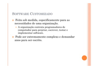 SOFTWARE CUSTOMIZADO
 Feito sob medida, especificamente para as
 necessidades de uma organização.
   A organização contrata programadores de
   computador para projetar, escrever, testar e
   implementar software.
 Pode ser extremamente complexo e demandar
 anos para ser escrito.
 