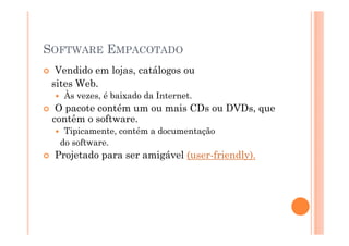 SOFTWARE EMPACOTADO
  Vendido em lojas, catálogos ou
 sites Web.
   Às vezes, é baixado da Internet.
  O pacote contém um ou mais CDs ou DVDs, que
 contêm o software.
   Tipicamente, contém a documentação
  do software.
 Projetado para ser amigável (user-friendly).
 