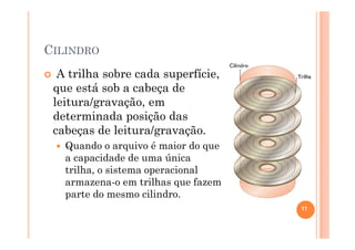 CILINDRO
A trilha sobre cada superfície,
que está sob a cabeça de
leitura/gravação, em
determinada posição das
cabeças de leitura/gravação.
Quando o arquivo é maior do que
a capacidade de uma única
trilha, o sistema operacional
armazena-o em trilhas que fazem
parte do mesmo cilindro.
11
 