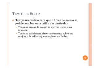 TEMPO DE BUSCA
Tempo necessário para que o braço de acesso se
posicione sobre uma trilha em particular.
Todos os braços de acesso se movem como uma
unidade.
Todos se posicionam simultaneamente sobre um
conjunto de trilhas que compõe um cilindro.
13
 