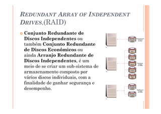 REDUNDANT ARRAY OF INDEPENDENT
DRIVES,(RAID)
Conjunto Redundante de
Discos Independentes ou
também Conjunto Redundante
de Discos Econômicos ou
ainda Arranjo Redundante de
Discos Independentes, é um
meio de se criar um sub-sistema de
armazenamento composto por
vários discos individuais, com a
finalidade de ganhar segurança e
desempenho.
16
 