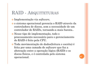 RAID - ARQUITETURAS
Implementação via software,
o sistema operacional gerencia o RAID através da
controladora de discos, sem a necessidade de um
controlador de RAIDs, tornando-a mais barata..
Nesse tipo de implementação, todo o
processamento necessário para o gerenciamento
do RAID é feito pela CPU.
Toda movimentação de dados(leitura e escrita) é
feita por uma camada de software que faz a
abstração entre a operação lógica (RAID) e os
discos físicos, e é controlada pelo sistema
operacional. 18
 