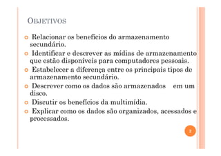 OBJETIVOS
Relacionar os benefícios do armazenamento
secundário.
Identificar e descrever as mídias de armazenamento
que estão disponíveis para computadores pessoais.
Estabelecer a diferença entre os principais tipos de
armazenamento secundário.
Descrever como os dados são armazenados em um
disco.
Discutir os benefícios da multimídia.
Explicar como os dados são organizados, acessados e
processados.
2
 