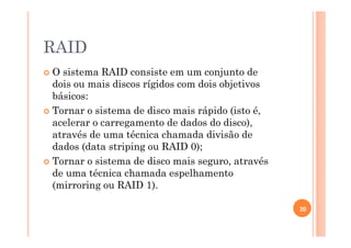 RAID
O sistema RAID consiste em um conjunto de
dois ou mais discos rígidos com dois objetivos
básicos:
Tornar o sistema de disco mais rápido (isto é,
acelerar o carregamento de dados do disco),
através de uma técnica chamada divisão de
dados (data striping ou RAID 0);
Tornar o sistema de disco mais seguro, através
de uma técnica chamada espelhamento
(mirroring ou RAID 1).
20
 