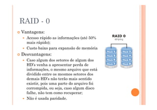 RAID - 0
Vantagens:
Acesso rápido as informações (até 50%
mais rápido);
Custo baixo para expansão de memória.
Desvantagens:
Caso algum dos setores de algum dos
HD’s venha a apresentar perda de
informações, o mesmo arquivo que está
dividido entre os mesmos setores dos
demais HD’s não terão mais sentido
existir, pois uma parte do arquivo foi
corrompida, ou seja, caso algum disco
falhe, não tem como recuperar;
Não é usada paridade. 23
 